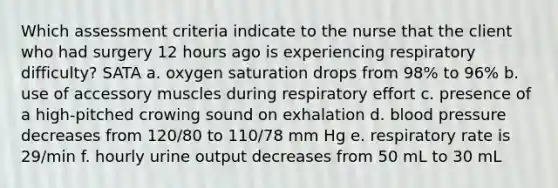 Which assessment criteria indicate to the nurse that the client who had surgery 12 hours ago is experiencing respiratory difficulty? SATA a. oxygen saturation drops from 98% to 96% b. use of accessory muscles during respiratory effort c. presence of a high-pitched crowing sound on exhalation d. blood pressure decreases from 120/80 to 110/78 mm Hg e. respiratory rate is 29/min f. hourly urine output decreases from 50 mL to 30 mL