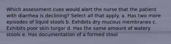 Which assessment cues would alert the nurse that the patient with diarrhea is declining? Select all that apply. a. Has two more episodes of liquid stools b. Exhibits dry mucous membranes c. Exhibits poor skin turgor d. Has the same amount of watery stools e. Has documentation of a formed stool