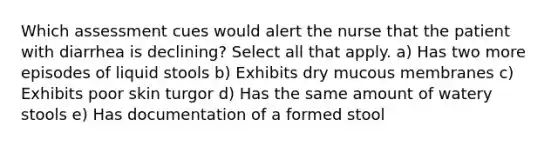 Which assessment cues would alert the nurse that the patient with diarrhea is declining? Select all that apply. a) Has two more episodes of liquid stools b) Exhibits dry mucous membranes c) Exhibits poor skin turgor d) Has the same amount of watery stools e) Has documentation of a formed stool