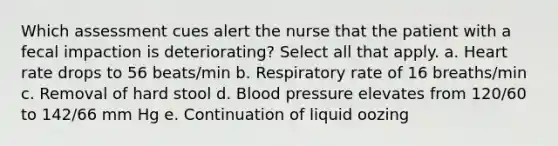 Which assessment cues alert the nurse that the patient with a fecal impaction is deteriorating? Select all that apply. a. Heart rate drops to 56 beats/min b. Respiratory rate of 16 breaths/min c. Removal of hard stool d. Blood pressure elevates from 120/60 to 142/66 mm Hg e. Continuation of liquid oozing