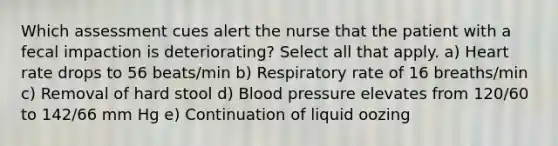 Which assessment cues alert the nurse that the patient with a fecal impaction is deteriorating? Select all that apply. a) Heart rate drops to 56 beats/min b) Respiratory rate of 16 breaths/min c) Removal of hard stool d) Blood pressure elevates from 120/60 to 142/66 mm Hg e) Continuation of liquid oozing