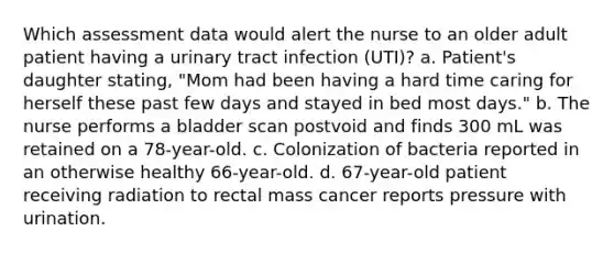 Which assessment data would alert the nurse to an older adult patient having a urinary tract infection (UTI)? a. Patient's daughter stating, "Mom had been having a hard time caring for herself these past few days and stayed in bed most days." b. The nurse performs a bladder scan postvoid and finds 300 mL was retained on a 78-year-old. c. Colonization of bacteria reported in an otherwise healthy 66-year-old. d. 67-year-old patient receiving radiation to rectal mass cancer reports pressure with urination.