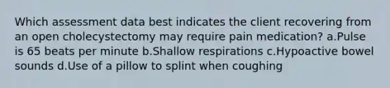 Which assessment data best indicates the client recovering from an open cholecystectomy may require pain medication? a.Pulse is 65 beats per minute b.Shallow respirations c.Hypoactive bowel sounds d.Use of a pillow to splint when coughing