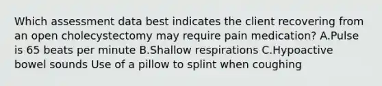 Which assessment data best indicates the client recovering from an open cholecystectomy may require pain medication? A.Pulse is 65 beats per minute B.Shallow respirations C.Hypoactive bowel sounds Use of a pillow to splint when coughing