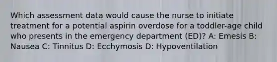 Which assessment data would cause the nurse to initiate treatment for a potential aspirin overdose for a toddler-age child who presents in the emergency department (ED)? A: Emesis B: Nausea C: Tinnitus D: Ecchymosis D: Hypoventilation