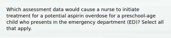 Which assessment data would cause a nurse to initiate treatment for a potential aspirin overdose for a preschool-age child who presents in the emergency department (ED)? Select all that apply.