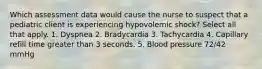 Which assessment data would cause the nurse to suspect that a pediatric client is experiencing hypovolemic shock? Select all that apply. 1. Dyspnea 2. Bradycardia 3. Tachycardia 4. Capillary refill time greater than 3 seconds. 5. Blood pressure 72/42 mmHg