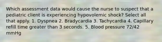 Which assessment data would cause the nurse to suspect that a pediatric client is experiencing hypovolemic shock? Select all that apply. 1. Dyspnea 2. Bradycardia 3. Tachycardia 4. Capillary refill time greater than 3 seconds. 5. Blood pressure 72/42 mmHg