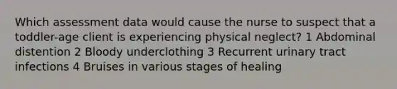 Which assessment data would cause the nurse to suspect that a toddler-age client is experiencing physical neglect? 1 Abdominal distention 2 Bloody underclothing 3 Recurrent urinary tract infections 4 Bruises in various stages of healing