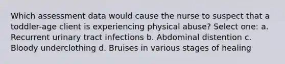 Which assessment data would cause the nurse to suspect that a toddler-age client is experiencing physical abuse? Select one: a. Recurrent urinary tract infections b. Abdominal distention c. Bloody underclothing d. Bruises in various stages of healing