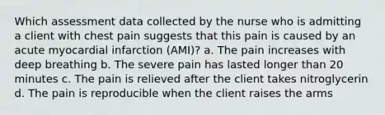 Which assessment data collected by the nurse who is admitting a client with chest pain suggests that this pain is caused by an acute myocardial infarction (AMI)? a. The pain increases with deep breathing b. The severe pain has lasted longer than 20 minutes c. The pain is relieved after the client takes nitroglycerin d. The pain is reproducible when the client raises the arms