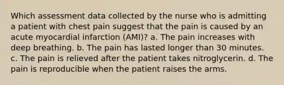 Which assessment data collected by the nurse who is admitting a patient with chest pain suggest that the pain is caused by an acute myocardial infarction (AMI)? a. The pain increases with deep breathing. b. The pain has lasted longer than 30 minutes. c. The pain is relieved after the patient takes nitroglycerin. d. The pain is reproducible when the patient raises the arms.