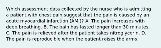 Which assessment data collected by the nurse who is admitting a patient with chest pain suggest that the pain is caused by an acute myocardial infarction (AMI)? A. The pain increases with deep breathing. B. The pain has lasted longer than 30 minutes. C. The pain is relieved after the patient takes nitroglycerin. D. The pain is reproducible when the patient raises the arms.