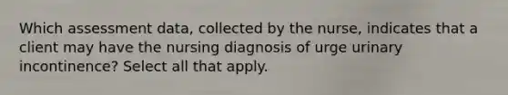 Which assessment data, collected by the nurse, indicates that a client may have the nursing diagnosis of urge urinary incontinence? Select all that apply.