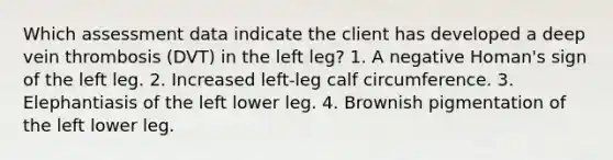 Which assessment data indicate the client has developed a deep vein thrombosis (DVT) in the left leg? 1. A negative Homan's sign of the left leg. 2. Increased left-leg calf circumference. 3. Elephantiasis of the left lower leg. 4. Brownish pigmentation of the left lower leg.