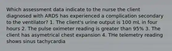 Which assessment data indicate to the nurse the client diagnosed with ARDS has experienced a complication secondary to the ventilator? 1. The client's urine output is 100 mL in four hours 2. The pulse oximeter reading is <a href='https://www.questionai.com/knowledge/ktgHnBD4o3-greater-than' class='anchor-knowledge'>greater than</a> 95% 3. The client has asymetrical chest expansion 4. THe telemetry reading shows sinus tachycardia