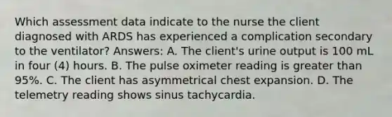 Which assessment data indicate to the nurse the client diagnosed with ARDS has experienced a complication secondary to the ventilator? Answers: A. The client's urine output is 100 mL in four (4) hours. B. The pulse oximeter reading is greater than 95%. C. The client has asymmetrical chest expansion. D. The telemetry reading shows sinus tachycardia.