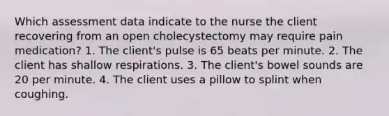 Which assessment data indicate to the nurse the client recovering from an open cholecystectomy may require pain medication? 1. The client's pulse is 65 beats per minute. 2. The client has shallow respirations. 3. The client's bowel sounds are 20 per minute. 4. The client uses a pillow to splint when coughing.