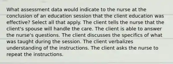 What assessment data would indicate to the nurse at the conclusion of an education session that the client education was effective? Select all that apply. The client tells the nurse that the client's spouse will handle the care. The client is able to answer the nurse's questions. The client discusses the specifics of what was taught during the session. The client verbalizes understanding of the instructions. The client asks the nurse to repeat the instructions.