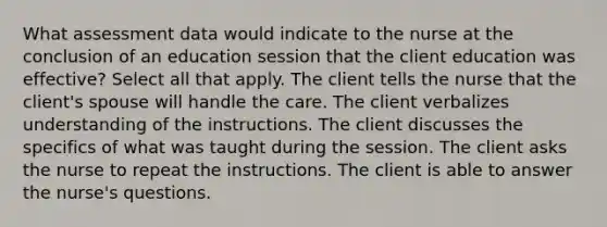 What assessment data would indicate to the nurse at the conclusion of an education session that the client education was effective? Select all that apply. The client tells the nurse that the client's spouse will handle the care. The client verbalizes understanding of the instructions. The client discusses the specifics of what was taught during the session. The client asks the nurse to repeat the instructions. The client is able to answer the nurse's questions.