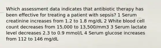 Which assessment data indicates that antibiotic therapy has been effective for treating a patient with sepsis? 1 Serum creatinine increases from 1.2 to 1.8 mg/dL 2 White blood cell count decreases from 15,000 to 13,500/mm3 3 Serum lactate level decreases 2.3 to 0.9 mmol/L 4 Serum glucose increases from 112 to 146 mg/dL