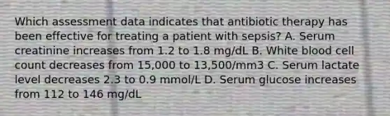 Which assessment data indicates that antibiotic therapy has been effective for treating a patient with sepsis? A. Serum creatinine increases from 1.2 to 1.8 mg/dL B. White blood cell count decreases from 15,000 to 13,500/mm3 C. Serum lactate level decreases 2.3 to 0.9 mmol/L D. Serum glucose increases from 112 to 146 mg/dL