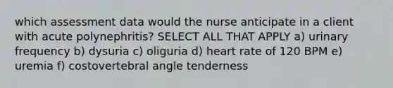 which assessment data would the nurse anticipate in a client with acute polynephritis? SELECT ALL THAT APPLY a) urinary frequency b) dysuria c) oliguria d) heart rate of 120 BPM e) uremia f) costovertebral angle tenderness