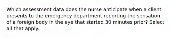 Which assessment data does the nurse anticipate when a client presents to the emergency department reporting the sensation of a foreign body in the eye that started 30 minutes prior? Select all that apply.