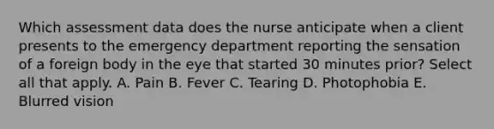 Which assessment data does the nurse anticipate when a client presents to the emergency department reporting the sensation of a foreign body in the eye that started 30 minutes prior? Select all that apply. A. Pain B. Fever C. Tearing D. Photophobia E. Blurred vision