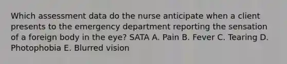 Which assessment data do the nurse anticipate when a client presents to the emergency department reporting the sensation of a foreign body in the eye? SATA A. Pain B. Fever C. Tearing D. Photophobia E. Blurred vision