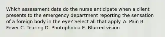 Which assessment data do the nurse anticipate when a client presents to the emergency department reporting the sensation of a foreign body in the eye? Select all that apply. A. Pain B. Fever C. Tearing D. Photophobia E. Blurred vision