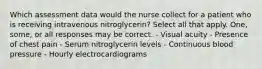 Which assessment data would the nurse collect for a patient who is receiving intravenous nitroglycerin? Select all that apply. One, some, or all responses may be correct. - Visual acuity - Presence of chest pain - Serum nitroglycerin levels - Continuous blood pressure - Hourly electrocardiograms