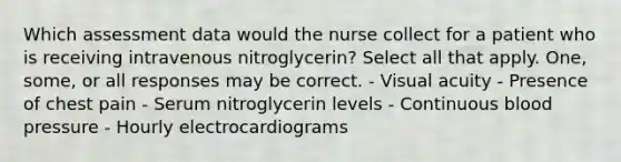 Which assessment data would the nurse collect for a patient who is receiving intravenous nitroglycerin? Select all that apply. One, some, or all responses may be correct. - Visual acuity - Presence of chest pain - Serum nitroglycerin levels - Continuous blood pressure - Hourly electrocardiograms