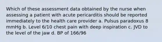 Which of these assessment data obtained by the nurse when assessing a patient with acute pericarditis should be reported immediately to the health care provider a. Pulsus paradoxus 8 mmHg b. Level 6/10 chest pain with deep inspiration c. JVD to the level of the jaw d. BP of 166/96