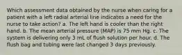 Which assessment data obtained by the nurse when caring for a patient with a left radial arterial line indicates a need for the nurse to take action? a. The left hand is cooler than the right hand. b. The mean arterial pressure (MAP) is 75 mm Hg. c. The system is delivering only 3 mL of flush solution per hour. d. The flush bag and tubing were last changed 3 days previously.