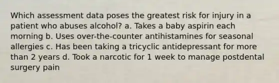 Which assessment data poses the greatest risk for injury in a patient who abuses alcohol? a. Takes a baby aspirin each morning b. Uses over-the-counter antihistamines for seasonal allergies c. Has been taking a tricyclic antidepressant for more than 2 years d. Took a narcotic for 1 week to manage postdental surgery pain