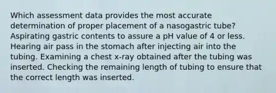 Which assessment data provides the most accurate determination of proper placement of a nasogastric tube? Aspirating gastric contents to assure a pH value of 4 or less. Hearing air pass in the stomach after injecting air into the tubing. Examining a chest x-ray obtained after the tubing was inserted. Checking the remaining length of tubing to ensure that the correct length was inserted.