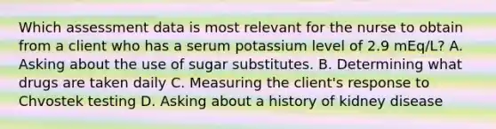 Which assessment data is most relevant for the nurse to obtain from a client who has a serum potassium level of 2.9 mEq/L? A. Asking about the use of sugar substitutes. B. Determining what drugs are taken daily C. Measuring the client's response to Chvostek testing D. Asking about a history of kidney disease