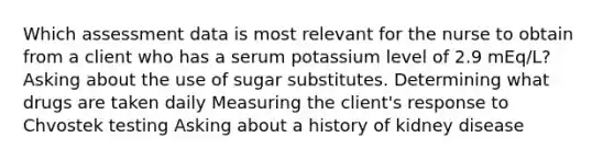 Which assessment data is most relevant for the nurse to obtain from a client who has a serum potassium level of 2.9 mEq/L? Asking about the use of sugar substitutes. Determining what drugs are taken daily Measuring the client's response to Chvostek testing Asking about a history of kidney disease