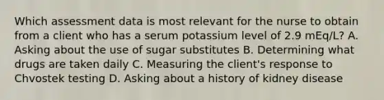 Which assessment data is most relevant for the nurse to obtain from a client who has a serum potassium level of 2.9 mEq/L? A. Asking about the use of sugar substitutes B. Determining what drugs are taken daily C. Measuring the client's response to Chvostek testing D. Asking about a history of kidney disease