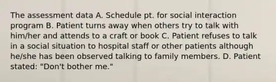 The assessment data A. Schedule pt. for social interaction program B. Patient turns away when others try to talk with him/her and attends to a craft or book C. Patient refuses to talk in a social situation to hospital staff or other patients although he/she has been observed talking to family members. D. Patient stated: "Don't bother me."