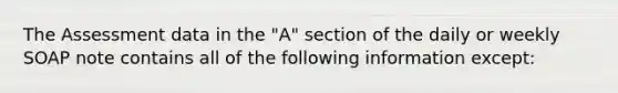 The Assessment data in the "A" section of the daily or weekly SOAP note contains all of the following information except: