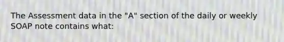 The Assessment data in the "A" section of the daily or weekly SOAP note contains what: