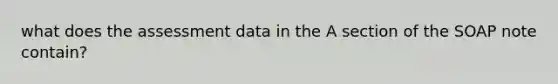 what does the assessment data in the A section of the SOAP note contain?