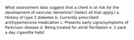 What assessment data suggest that a client is at risk for the development of vascular dementia? (Select all that apply.) a. History of type 2 diabetes b. Currently prescribed antihypertensive medication c. Presents early signs/symptoms of Parkinson disease d. Being treated for atrial fibrillation e. 2 pack a day cigarette habit