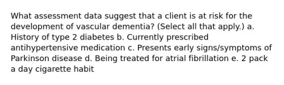 What assessment data suggest that a client is at risk for the development of vascular dementia? (Select all that apply.) a. History of type 2 diabetes b. Currently prescribed antihypertensive medication c. Presents early signs/symptoms of Parkinson disease d. Being treated for atrial fibrillation e. 2 pack a day cigarette habit