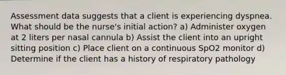 Assessment data suggests that a client is experiencing dyspnea. What should be the nurse's initial action? a) Administer oxygen at 2 liters per nasal cannula b) Assist the client into an upright sitting position c) Place client on a continuous SpO2 monitor d) Determine if the client has a history of respiratory pathology