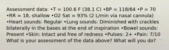 Assessment data: •T = 100.6 F (38.1 C) •BP = 118/64 •P = 70 •RR = 18, shallow •O2 Sat = 93% (2 L/min via nasal cannula) •Heart sounds: Regular •Lung sounds: Diminished with crackles bilaterally in the bases at the end of inspiration •Bowel sounds: Present •Skin: Intact and free of redness •Pulses: 2+ •Pain: 7/10 What is your assessment of the data above? What will you do?