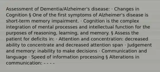 Assessment of Dementia/Alzheimer's disease: · Changes in Cognition § One of the first symptoms of Alzheimer's disease is short-term memory impairment. · Cognition is the complex integration of mental processes and intellectual function for the purposes of reasoning, learning, and memory. § Assess the patient for deficits in: · Attention and concentration: decreased ability to concentrate and decreased attention span · Judgement and memory: inability to make decisions · Communication and language · Speed of information processing § Alterations in communication: - - - -