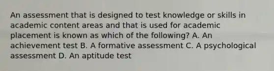 An assessment that is designed to test knowledge or skills in academic content areas and that is used for academic placement is known as which of the following? A. An achievement test B. A formative assessment C. A psychological assessment D. An aptitude test